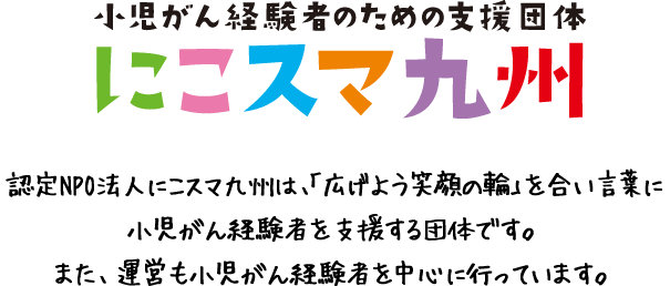 認定NPO法人にこスマ九州は、「広げよう笑顔の輪」を合い言葉に小児がん経験者を支援する団体です。また、運営も小児がん経験者を中心に行っています。